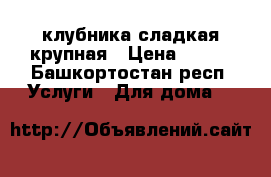 клубника сладкая крупная › Цена ­ 250 - Башкортостан респ. Услуги » Для дома   